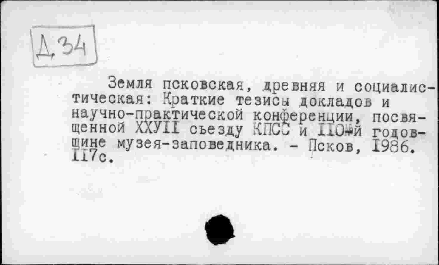 ﻿
Земля псковская, древняя и социалис тическая: Краткие тезиса докладов и научно-практической конференции, посвященной ХХУІІ съезду КПСС и Ш#й годовщине музея-заповедника. - Псков, 1986. 117с.